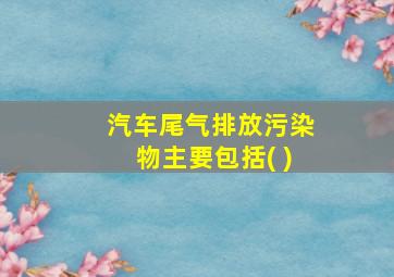 汽车尾气排放污染物主要包括( )